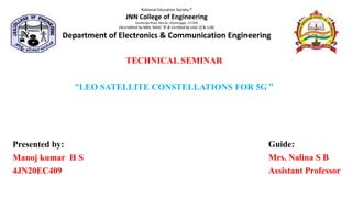 TECHNICAL SEMINAR
“LEO SATELLITE CONSTELLATIONS FOR 5G ”
National Education Society ®
JNN College of Engineering
Savalanga Road, Navule, Shivamogga -277204
(Accredited by NBA, NAAC 'B' & Certified by UGC 2f & 12B)
Department of Electronics & Communication Engineering
Presented by:
Manoj kumar H S
4JN20EC409
Guide:
Mrs. Nalina S B
Assistant Professor
 