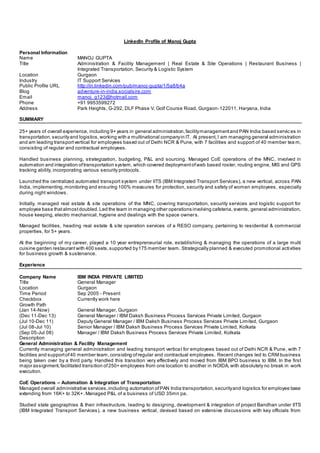 LinkedIn Profile of Manoj Gupta 
Personal Information 
Name MANOJ GUPTA 
Title Administration & Facility Management | Real Estate & Site Operations | Restaurant Business | 
Integrated Transportation, Security & Logistic System 
Location Gurgaon 
Industry IT Support Services 
Public Profile URL http://in.linkedin.com/pub/manoj-gupta/1/5a8/b4a 
Blog adventure-in-india.socialsire.com 
Email manoj_g123@hotmail.com 
Phone +91 9953599272 
Address Park Heights, G-292, DLF Phase V, Golf Course Road, Gurgaon-122011, Haryana, India 
SUMMARY 
25+ years of overall experience, including 9+ years in general administration, facility management and PAN India based servic es in 
transportation, security and logistics, working with a multinational company in IT. At present, I am managing general administration 
and am leading transport vertical for employees based out of Delhi NCR & Pune, with 7 facilities and support of 40 member team, 
consisting of regular and contractual employees. 
Handled business planning, strategization, budgeting, P&L and sourcing. Managed CoE operations of the MNC, involved in 
automation and integration of transportation system, which covered deployment of web based roster, routing engine, MIS and GPS 
tracking ability, incorporating various security protocols. 
Launched the centralized automated transport system under IITS (IBM Integrated Transport Services), a new vertical, across PAN 
India, implementing, monitoring and ensuring 100% measures for protection, security and safety of women employees, especially 
during night windows. 
Initially, managed real estate & site operations of the MNC, covering transportation, security services and logistic support for 
employee base that almost doubled. Led the team in managing other operations involving cafeteria, events, general administration, 
house keeping, electro mechanical, hygiene and dealings with the space owners. 
Managed facilities, heading real estate & site operation services of a RESO company, pertaining to residential & commercial 
properties, for 5+ years. 
At the beginning of my career, played a 10 year entrepreneurial role, establishing & managing the operations of a large multi 
cuisine garden restaurant with 400 seats, supported by 175 member team. Strategically planned & executed promotional activities 
for business growth & sustenance. 
Experience 
Company Name IBM INDIA PRIVATE LIMITED 
Title General Manager 
Location Gurgaon 
Time Period Sep 2005 - Present 
Checkbox Currently work here 
Growth Path 
(Jan 14-Now) General Manager, Gurgaon 
(Dec 11-Dec 13) General Manager / IBM Daksh Business Process Services Private Limited, Gurgaon 
(Jul 10-Dec 11) Deputy General Manager / IBM Daksh Business Process Services Private Limited, Gurgaon 
(Jul 08-Jul 10) Senior Manager / IBM Daksh Business Process Services Private Limited, Kolkata 
(Sep 05-Jul 08) Manager / IBM Daksh Business Process Services Private Limited, Kolkata 
Description 
General Administration & Facility Management 
Currently managing general administration and leading transport vertica l for employees based out of Delhi NCR & Pune, with 7 
facilities and support of 40 member team, consisting of regular and contractual employees. Recent changes led to CRM business 
being taken over by a third party. Handled this transition very effectively and moved from IBM BPO business to IBM. In the first 
major assignment, facilitated transition of 250+ employees from one location to another in NOIDA, with absolutely no break in work 
execution. 
CoE Operations – Automation & Integration of Transportation 
Managed overall administrative services, including automation of PAN India transportation, security and logistics for employee base 
extending from 16K+ to 32K+. Managed P&L of a business of USD 35mn pa. 
Studied state geographies & their infrastructure, leading to designing, development & integration of project Bandhan under IITS 
(IBM Integrated Transport Services), a new business vertical, devised based on extensive discussions with key officials from 
 