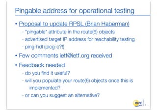 Pingable address for operational testing
•   Proposal to update RPSL (Brian Haberman)
     - "pingable" attribute in the route(6) objects
     - advertised target IP address for reachability testing

     - ping-hdl (picg-c?!)

•   Few comments ietf@ietf.org received
•   Feedback needed
     - do you ﬁnd it useful?
     - will you populate your route(6) objects once this is

         implemented?
     - or can you suggest an alternative?

                                                               1
 