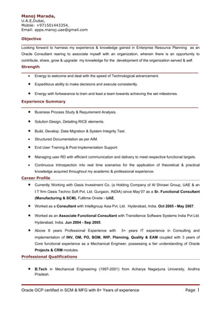 Manoj Marada,
U.A.E,Dubai,
Mobile: +971501443354,
Email: apps.manoj.uae@gmail.com

Objective
___________________________________________________________________
Looking forward to harness my experience & knowledge gained in Enterprise Resource Planning as an
Oracle Consultant rearing to associate myself with an organization, wherein there is an opportunity to
contribute, share, grow & upgrade my knowledge for the development of the organization served & self.
Strength
___________________________________________________________________
   • Energy to welcome and deal with the speed of Technological advancement.

   •   Expeditious ability to make decisions and execute consistently.

   •   Energy with forbearance to train and lead a team towards achieving the set milestones.

Experience Summary
___________________________________________________________________
   •   Business Process Study & Requirement Analysis.

   •   Solution Design, Detailing RICE elements.

   •   Build, Develop, Data Migration & System Integrity Test.

   •   Structured Documentation as per AIM.

   •   End User Training & Post Implementation Support.

   •   Managing user RD with efficient communication and delivery to meet respective functional targets.

   •   Continuous Introspection into real time scenarios for the application of theoretical & practical
       knowledge acquired throughout my academic & professional experience.
Career Profile
   •   Currently Working with Oasis Investment Co. (a Holding Company of Al Shirawi Group, UAE & an
       I.T firm Oasis Techno Soft Pvt. Ltd. Gurgaon, INDIA) since May’07 as a Sr. Functional Consultant
       (Manufacturing & SCM). Fulltime Onsite - UAE.

   •   Worked as a Consultant with Intelligroup Asia Pvt. Ltd. Hyderabad, India. Oct 2005 - May 2007.

   •   Worked as an Associate Functional Consultant with Transilience Software Systems India Pvt Ltd.
       Hyderabad, India. Jun 2004 - Sep 2005.

   •   Above 8 years Professional Experience with          5+ years IT experience in Consulting and
       implementation of INV, OM, PO, BOM, WIP, Planning, Quality & EAM coupled with 3 years of
       Core functional experience as a Mechanical Engineer, possessing a fair understanding of Oracle
       Projects & CRM modules.
Professional Qualifications


   •   B.Tech in Mechanical Engineering (1997-2001) from Acharya Nagarjuna University, Andhra
       Pradesh.



Oracle OCP certified in SCM & MFG with 8+ Years of experience                                    Page      1
 