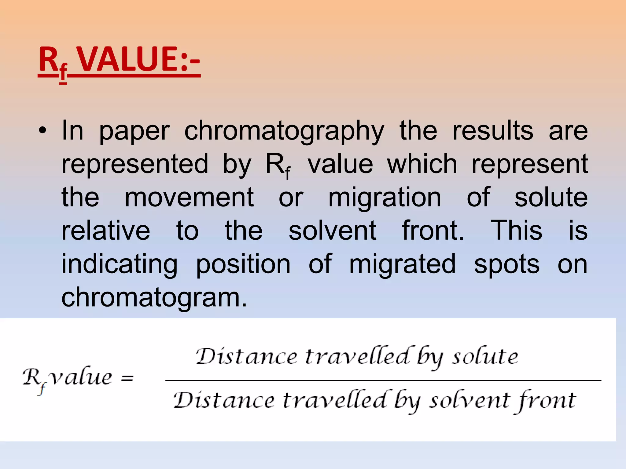Rf VALUE:-
• In paper chromatography the results are
  represented by Rf value which represent
  the movement or migration of solute
  relative to the solvent front. This is
  indicating position of migrated spots on
  chromatogram.
• The Rf value is calculated as:-
 