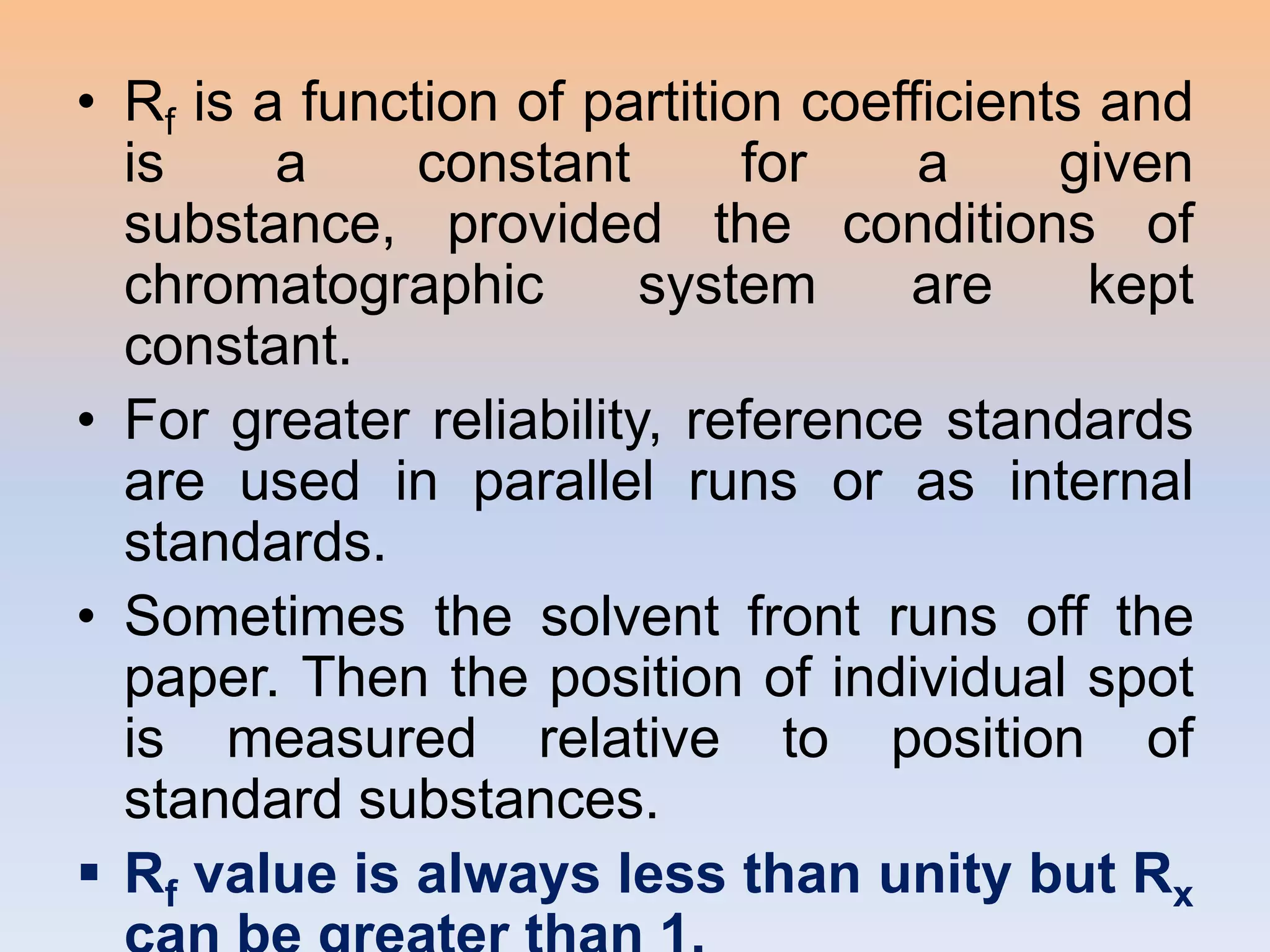 • Rf is a function of partition coefficients and
  is     a     constant       for    a     given
  substance, provided the conditions of
  chromatographic        system     are     kept
  constant.
• For greater reliability, reference standards
  are used in parallel runs or as internal
  standards.
• Sometimes the solvent front runs off the
  paper. Then the position of individual spot
  is measured relative to position of
  standard substances.
 Rf value is always less than unity but Rx
 