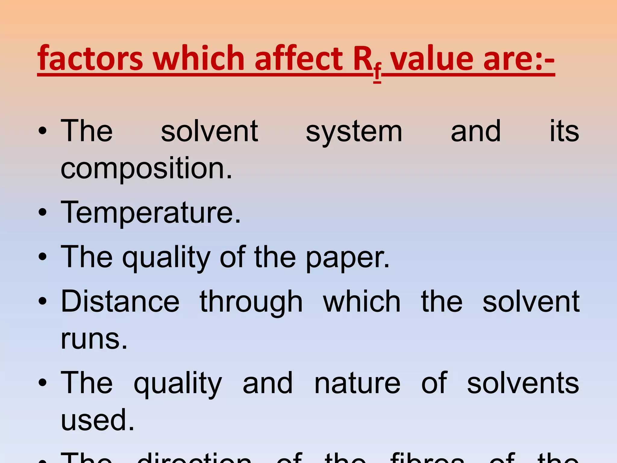 factors which affect Rf value are:-
• The    solvent     system and   its
  composition.
• Temperature.
• The quality of the paper.
• Distance through which the solvent
  runs.
• The quality and nature of solvents
  used.
 