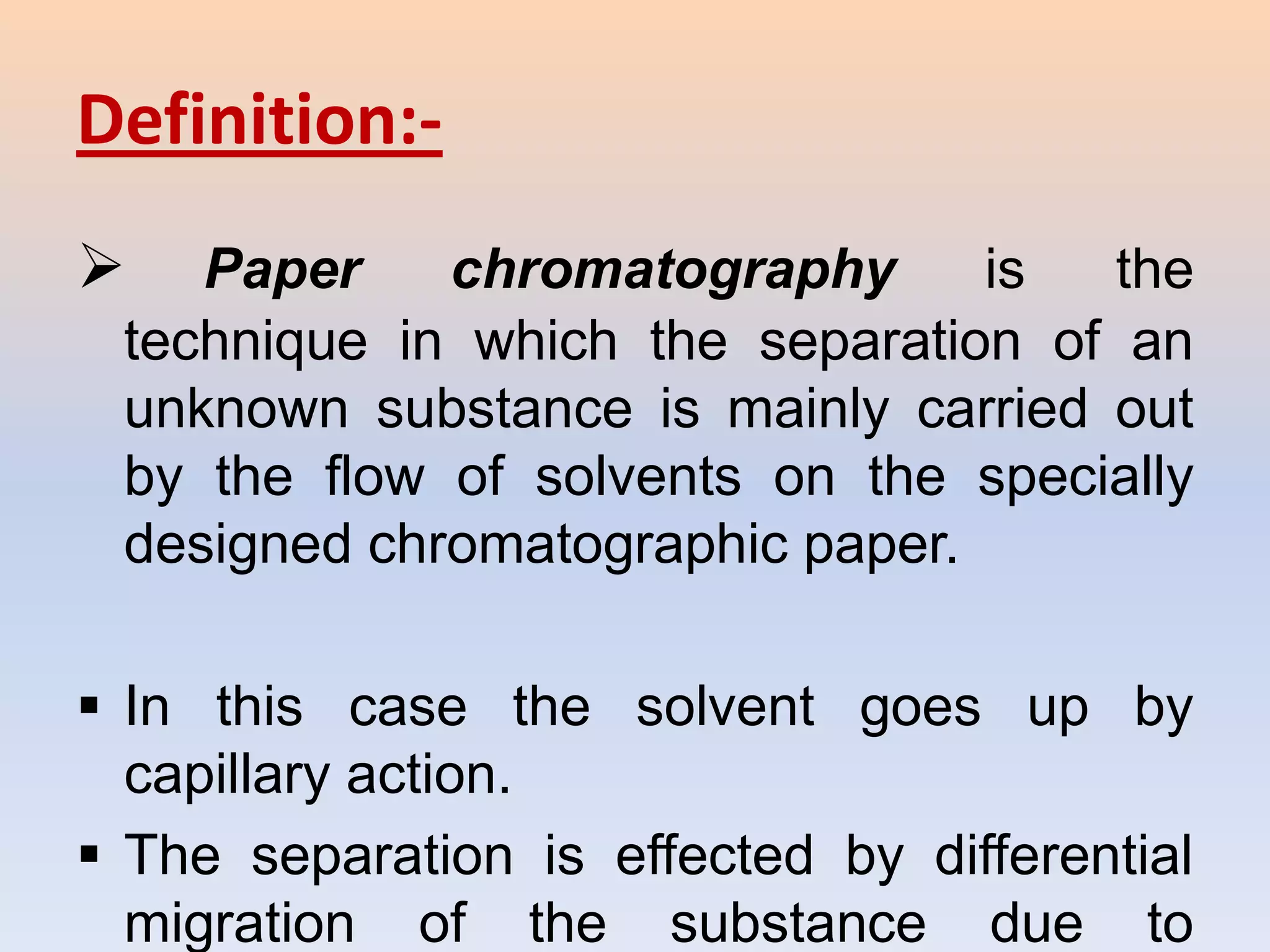 Definition:-
   Paper    chromatography      is  the
 technique in which the separation of an
 unknown substance is mainly carried out
 by the flow of solvents on the specially
 designed chromatographic paper.

 In this case the solvent goes up by
  capillary action.
 The separation is effected by differential
  migration of the substance due to
 