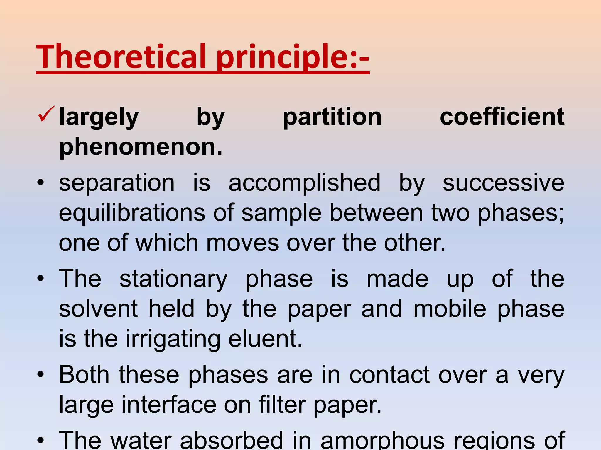 Theoretical principle:-
 largely        by      partition  coefficient
  phenomenon.
• separation is accomplished by successive
  equilibrations of sample between two phases;
  one of which moves over the other.
• The stationary phase is made up of the
  solvent held by the paper and mobile phase
  is the irrigating eluent.
• Both these phases are in contact over a very
  large interface on filter paper.
• The water absorbed in amorphous regions of
 