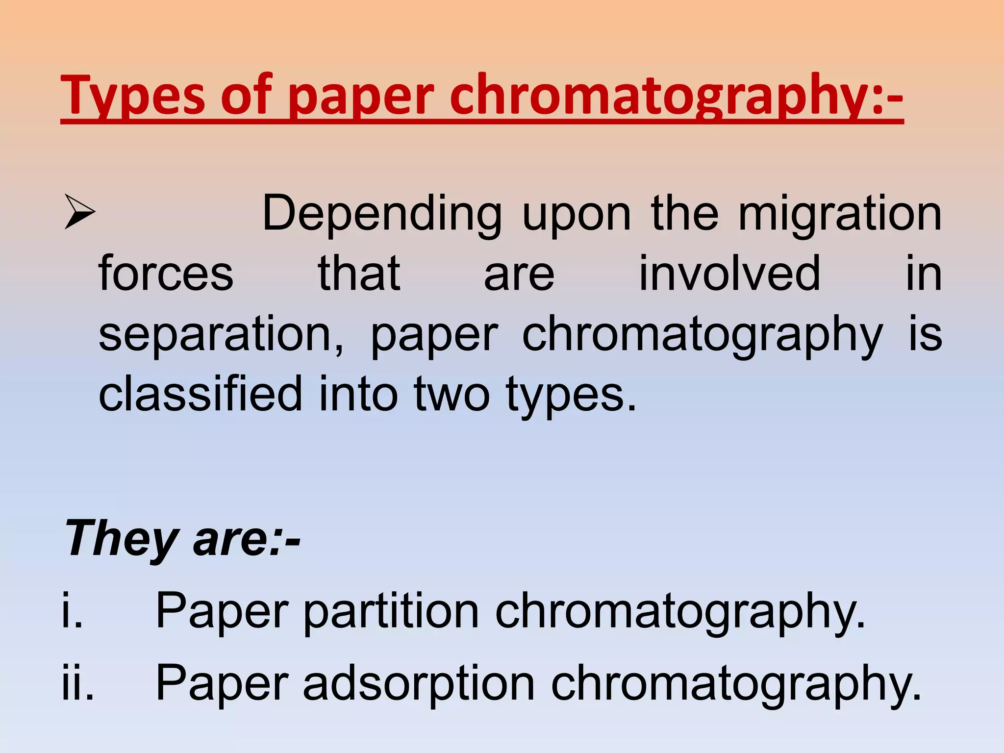 Types of paper chromatography:-
        Depending upon the migration
 forces     that    are    involved in
 separation, paper chromatography is
 classified into two types.

They are:-
i. Paper partition chromatography.
ii. Paper adsorption chromatography.
 