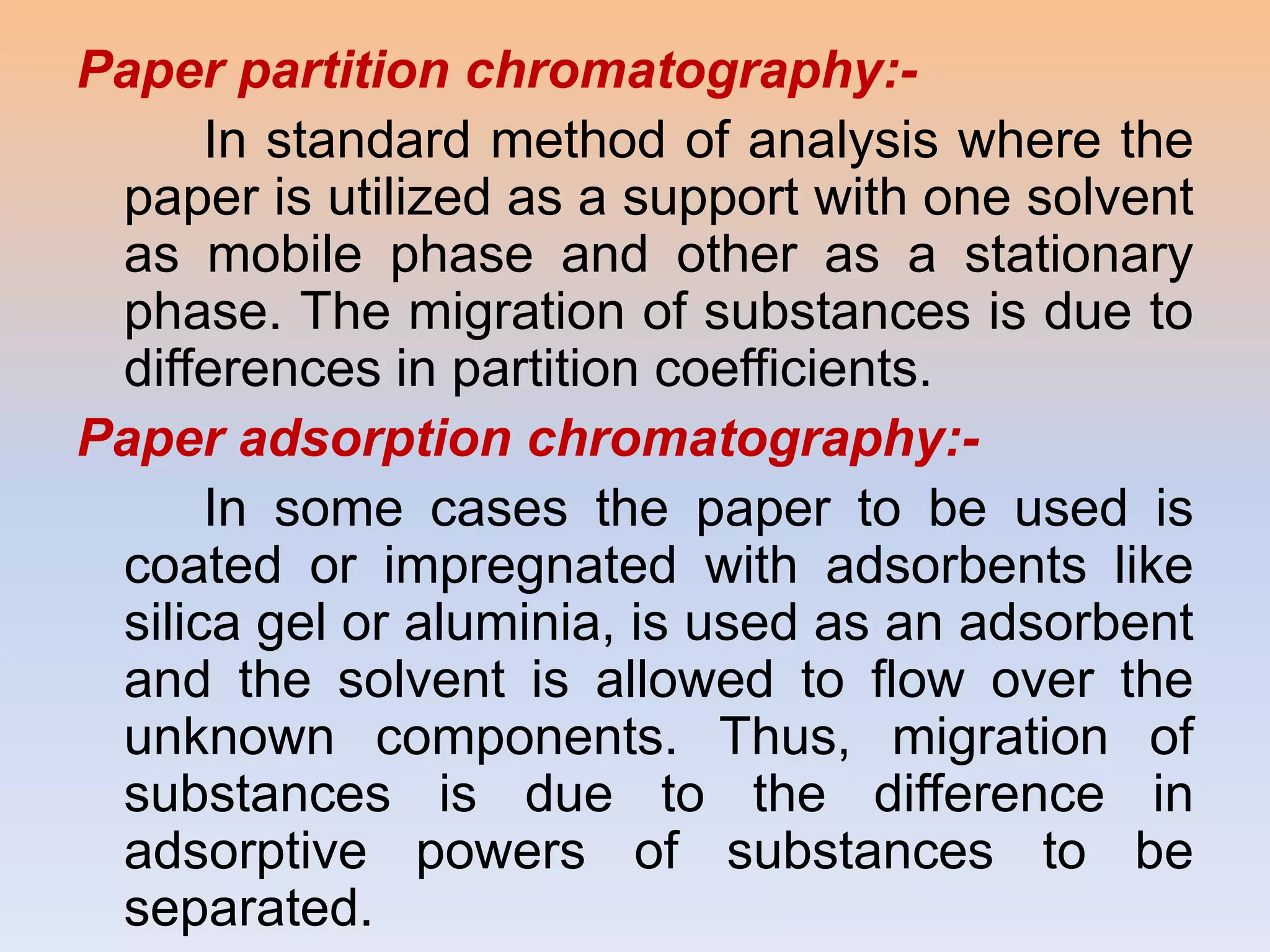 Paper partition chromatography:-
      In standard method of analysis where the
 paper is utilized as a support with one solvent
 as mobile phase and other as a stationary
 phase. The migration of substances is due to
 differences in partition coefficients.
Paper adsorption chromatography:-
      In some cases the paper to be used is
 coated or impregnated with adsorbents like
 silica gel or aluminia, is used as an adsorbent
 and the solvent is allowed to flow over the
 unknown components. Thus, migration of
 substances is due to the difference in
 adsorptive powers of substances to be
 separated.
 