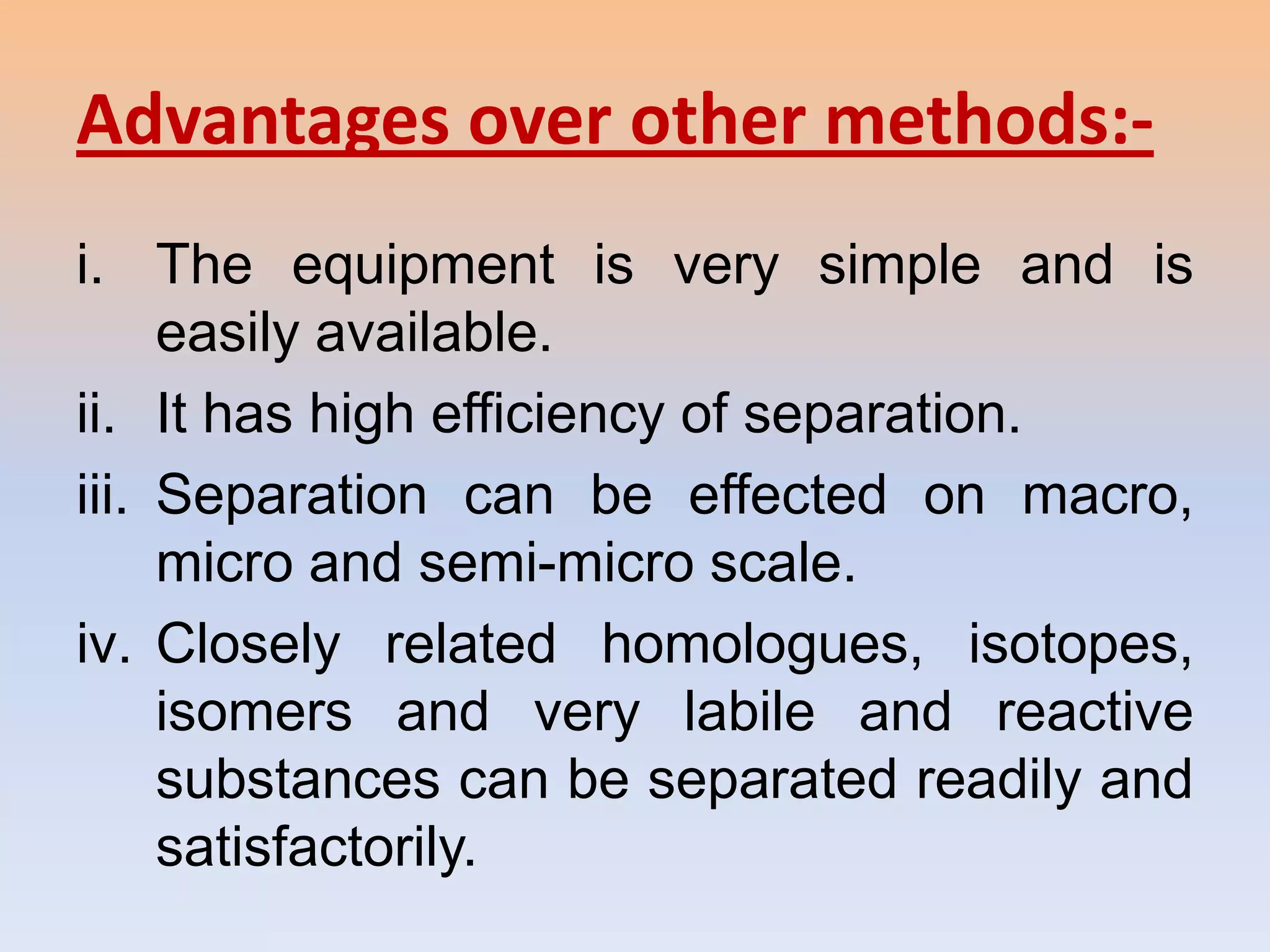 Advantages over other methods:-
i. The equipment is very simple and is
     easily available.
ii. It has high efficiency of separation.
iii. Separation can be effected on macro,
     micro and semi-micro scale.
iv. Closely related homologues, isotopes,
     isomers and very labile and reactive
     substances can be separated readily and
     satisfactorily.
 