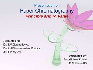 Presentation on
             Paper Chromatography
                  Principle and Rf Value




Presented to:-
Dr. B.M.Gurupadayya,
Dept.of Pharmaceutical Chemistry,
JSSCP, Mysore.
                                               Presented by:-
                                           Tekuri Manoj Kumar,
                                               1st M.Pharm(IP).
 