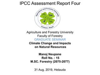 .
Agriculture and Forestry University
Faculty of Forestry
GRADUATE SEMINAR
Climate Change and Impacts
on Natural Resources
Manoj Neupane
Roll No. : 15
M.SC. Forestry (2075-2077)
31 Aug. 2019, Hetauda
IPCC Assessment Report Four
 