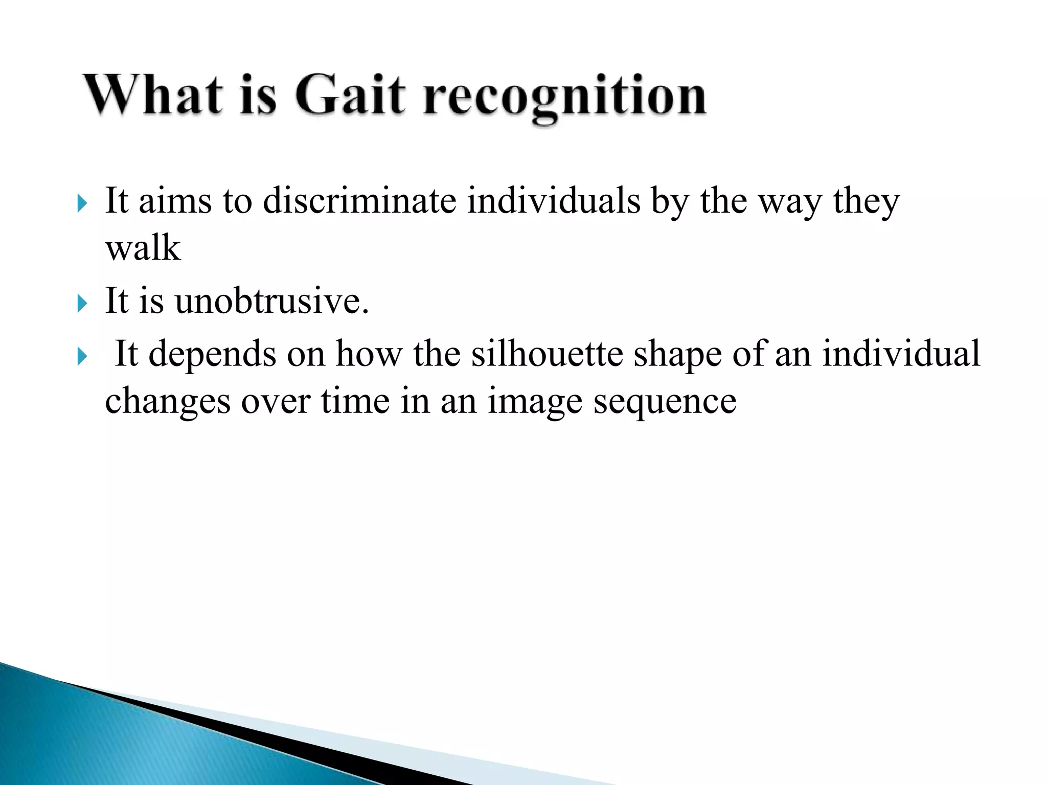    It aims to discriminate individuals by the way they
    walk
   It is unobtrusive.
    It depends on how the silhouette shape of an individual
    changes over time in an image sequence
 