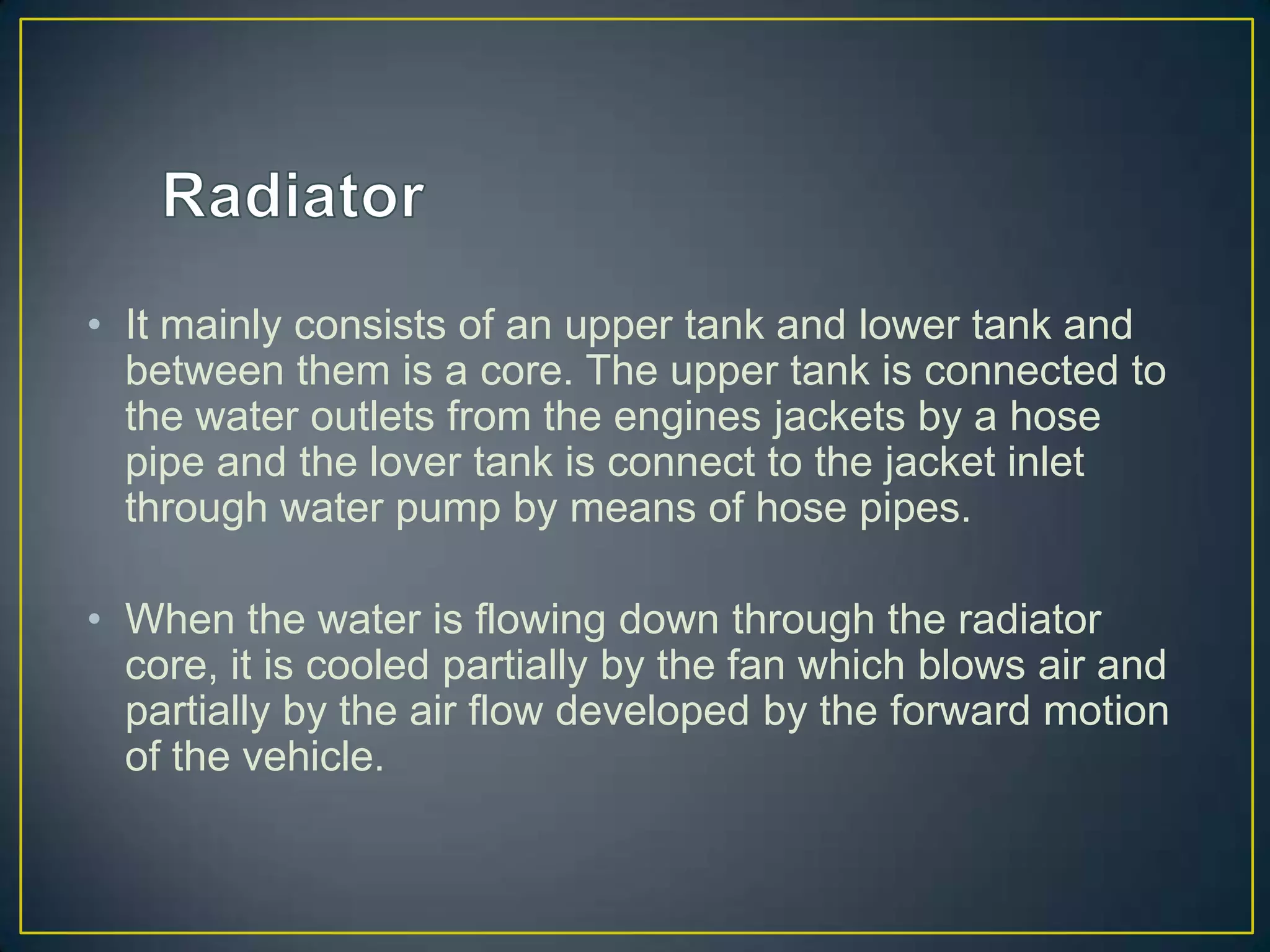 • It mainly consists of an upper tank and lower tank and
  between them is a core. The upper tank is connected to
  the water outlets from the engines jackets by a hose
  pipe and the lover tank is connect to the jacket inlet
  through water pump by means of hose pipes.

• When the water is flowing down through the radiator
  core, it is cooled partially by the fan which blows air and
  partially by the air flow developed by the forward motion
  of the vehicle.
 
