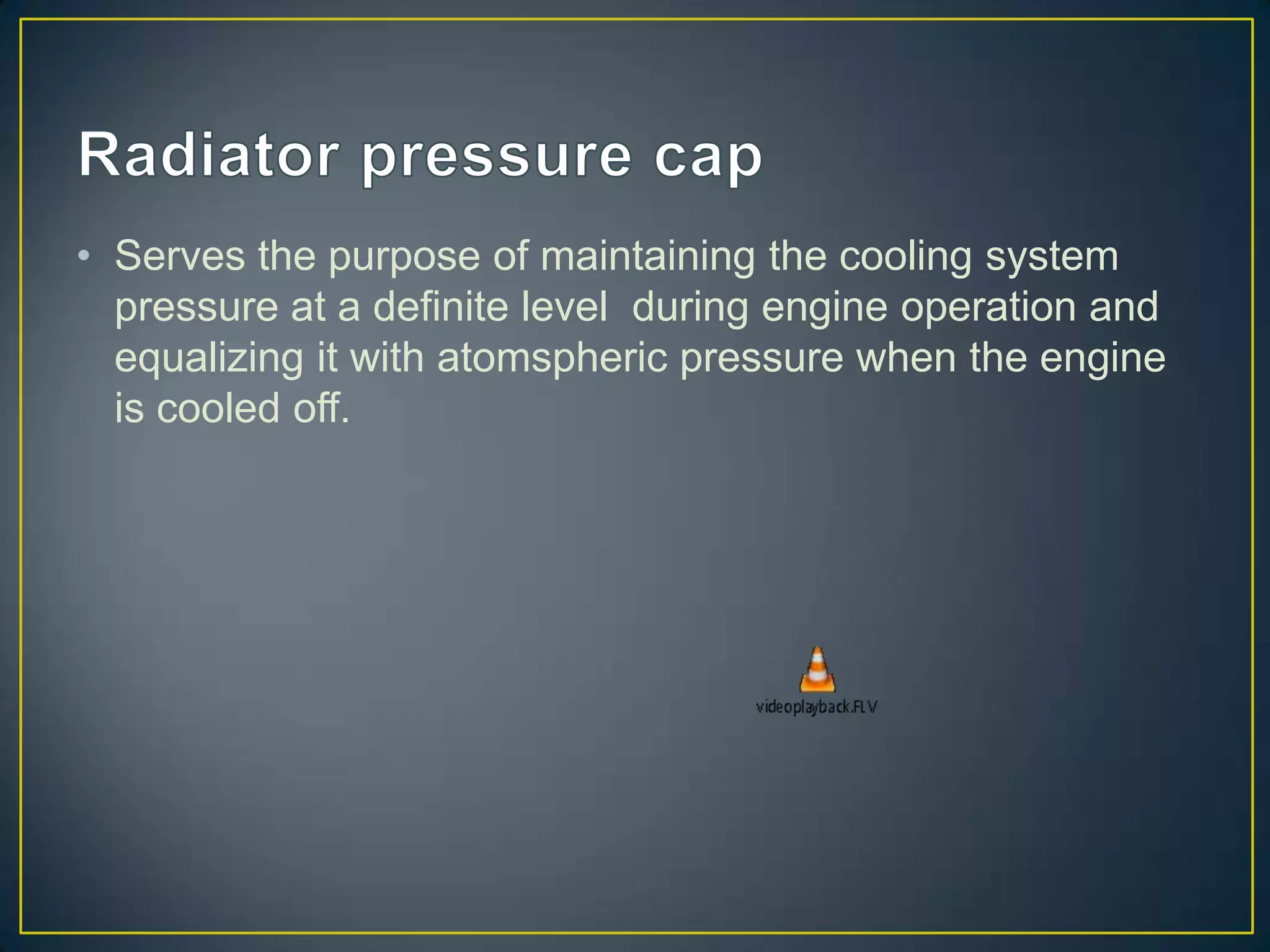 • Serves the purpose of maintaining the cooling system
  pressure at a definite level during engine operation and
  equalizing it with atomspheric pressure when the engine
  is cooled off.
 