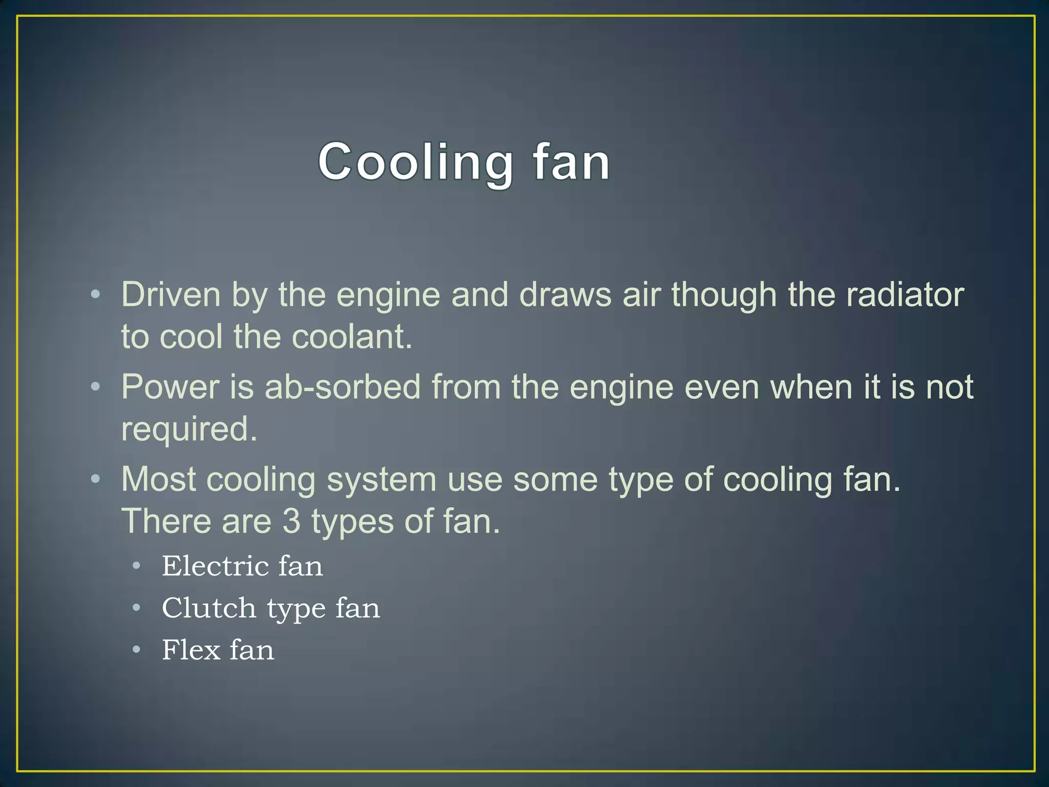 • Driven by the engine and draws air though the radiator
  to cool the coolant.
• Power is ab-sorbed from the engine even when it is not
  required.
• Most cooling system use some type of cooling fan.
  There are 3 types of fan.
  • Electric fan
  • Clutch type fan
  • Flex fan
 