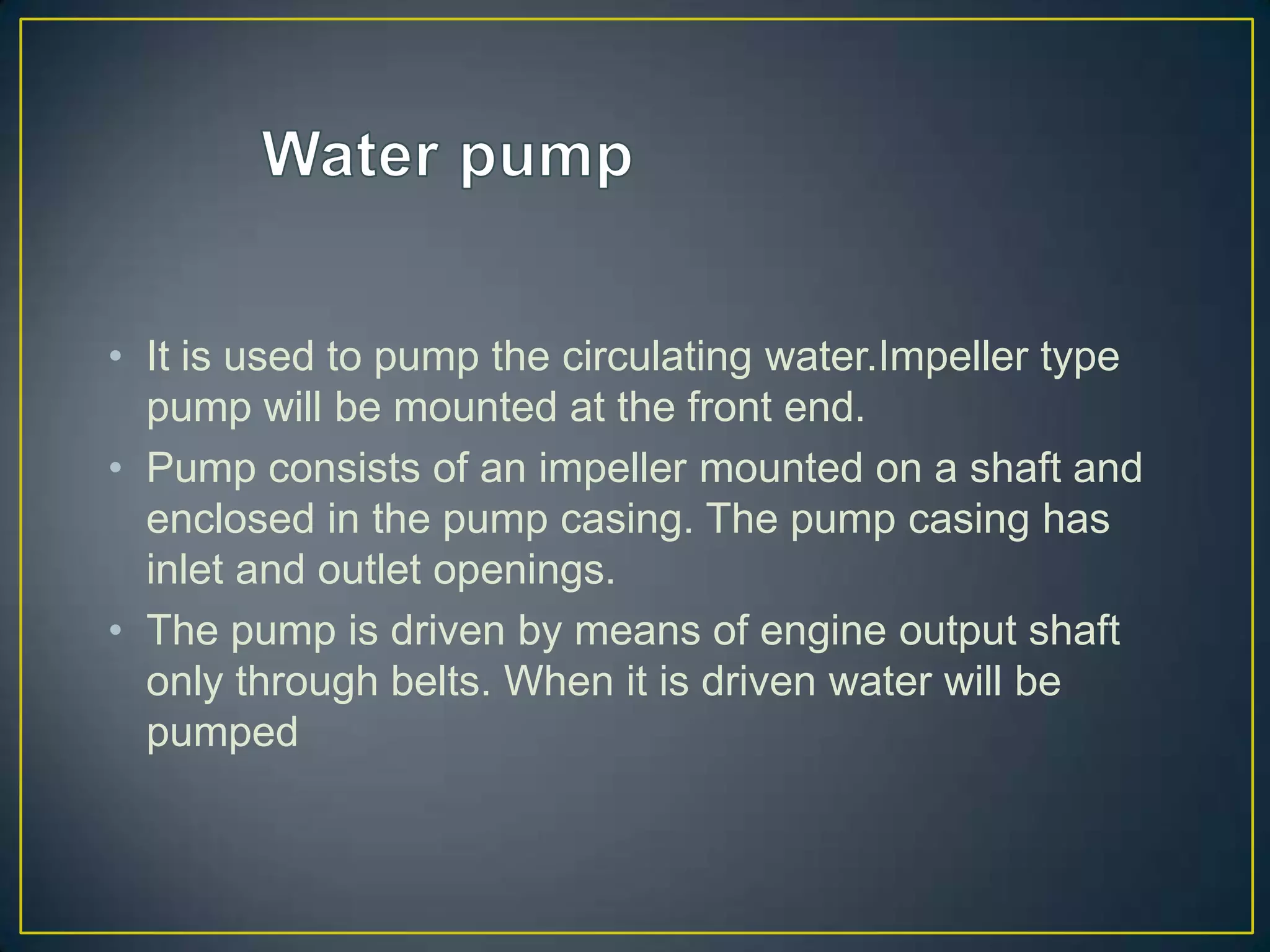 • It is used to pump the circulating water.Impeller type
  pump will be mounted at the front end.
• Pump consists of an impeller mounted on a shaft and
  enclosed in the pump casing. The pump casing has
  inlet and outlet openings.
• The pump is driven by means of engine output shaft
  only through belts. When it is driven water will be
  pumped
 