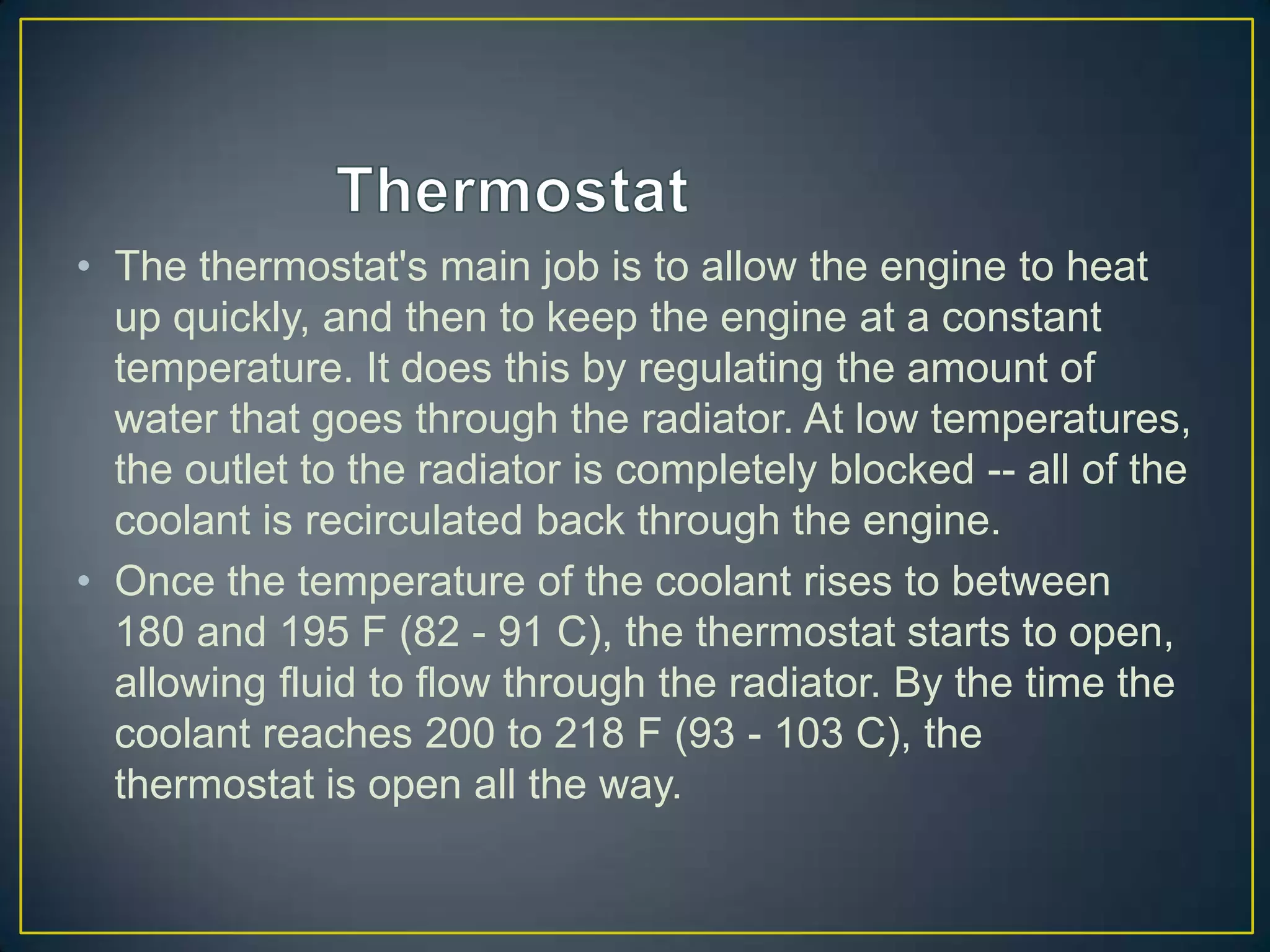 • The thermostat's main job is to allow the engine to heat
  up quickly, and then to keep the engine at a constant
  temperature. It does this by regulating the amount of
  water that goes through the radiator. At low temperatures,
  the outlet to the radiator is completely blocked -- all of the
  coolant is recirculated back through the engine.
• Once the temperature of the coolant rises to between
  180 and 195 F (82 - 91 C), the thermostat starts to open,
  allowing fluid to flow through the radiator. By the time the
  coolant reaches 200 to 218 F (93 - 103 C), the
  thermostat is open all the way.
 