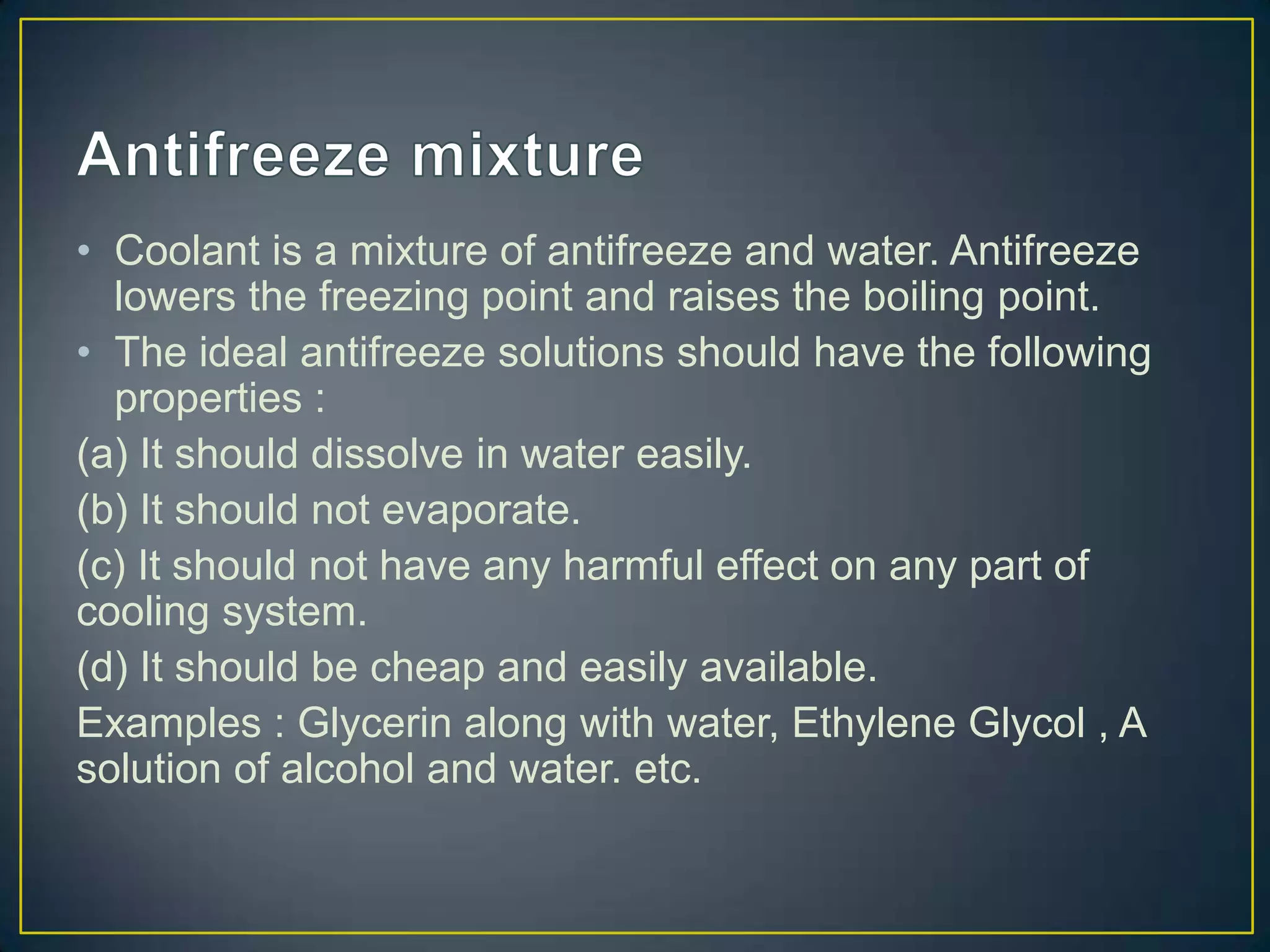 • Coolant is a mixture of antifreeze and water. Antifreeze
  lowers the freezing point and raises the boiling point.
• The ideal antifreeze solutions should have the following
  properties :
(a) It should dissolve in water easily.
(b) It should not evaporate.
(c) It should not have any harmful effect on any part of
cooling system.
(d) It should be cheap and easily available.
Examples : Glycerin along with water, Ethylene Glycol , A
solution of alcohol and water. etc.
 
