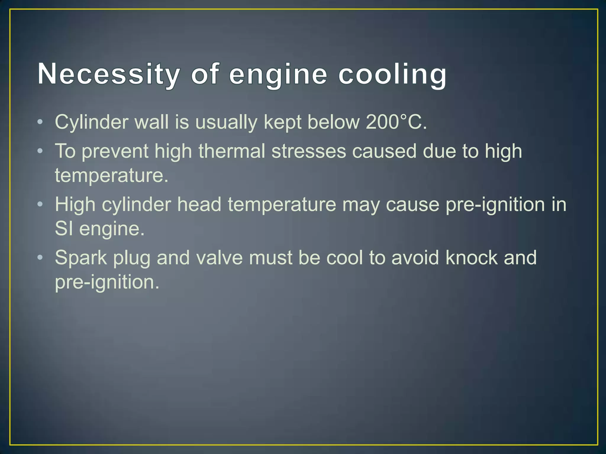 • Cylinder wall is usually kept below 200°C.
• To prevent high thermal stresses caused due to high
  temperature.
• High cylinder head temperature may cause pre-ignition in
  SI engine.
• Spark plug and valve must be cool to avoid knock and
  pre-ignition.
 
