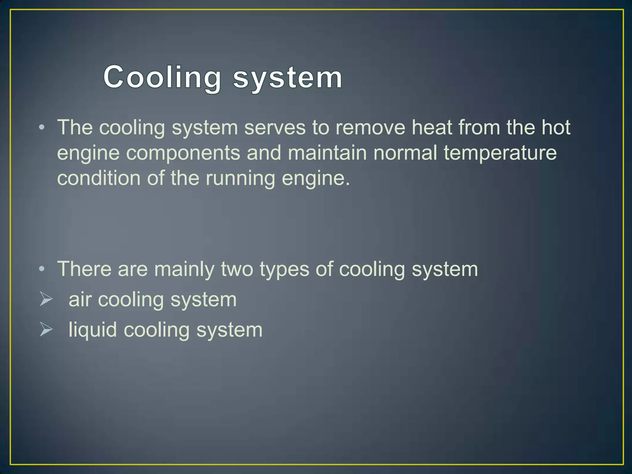 • The cooling system serves to remove heat from the hot
  engine components and maintain normal temperature
  condition of the running engine.



• There are mainly two types of cooling system
 air cooling system
 liquid cooling system
 