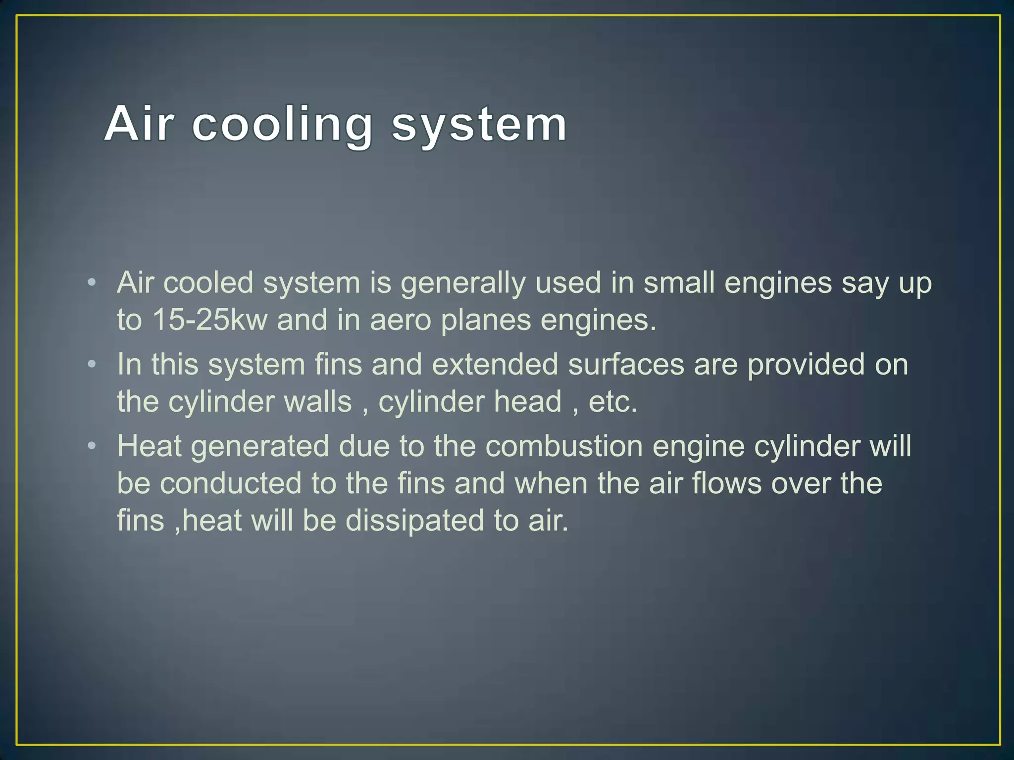 • Air cooled system is generally used in small engines say up
  to 15-25kw and in aero planes engines.
• In this system fins and extended surfaces are provided on
  the cylinder walls , cylinder head , etc.
• Heat generated due to the combustion engine cylinder will
  be conducted to the fins and when the air flows over the
  fins ,heat will be dissipated to air.
 