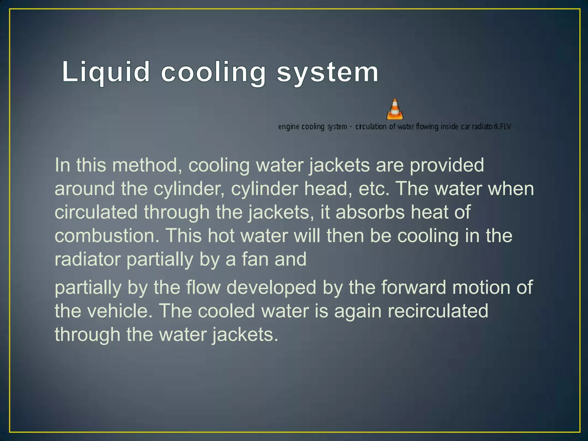 In this method, cooling water jackets are provided
around the cylinder, cylinder head, etc. The water when
circulated through the jackets, it absorbs heat of
combustion. This hot water will then be cooling in the
radiator partially by a fan and
partially by the flow developed by the forward motion of
the vehicle. The cooled water is again recirculated
through the water jackets.
 