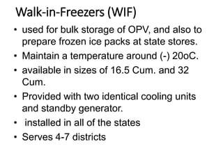Walk-in-Freezers (WIF)
• used for bulk storage of OPV, and also to
prepare frozen ice packs at state stores.
• Maintain a temperature around (-) 20oC.
• available in sizes of 16.5 Cum. and 32
Cum.
• Provided with two identical cooling units
and standby generator.
• installed in all of the states
• Serves 4-7 districts
 