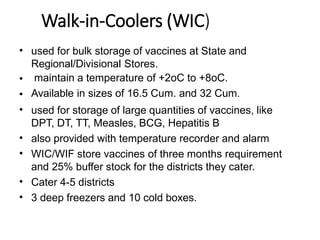 Walk-in-Coolers (WIC)
•
•
•
•
•
•
•
•
used for bulk storage of vaccines at State and
Regional/Divisional Stores.
maintain a temperature of +2oC to +8oC.
Available in sizes of 16.5 Cum. and 32 Cum.
used for storage of large quantities of vaccines, like
DPT, DT, TT, Measles, BCG, Hepatitis B
also provided with temperature recorder and alarm
WIC/WIF store vaccines of three months requirement
and 25% buffer stock for the districts they cater.
Cater 4-5 districts
3 deep freezers and 10 cold boxes.
 