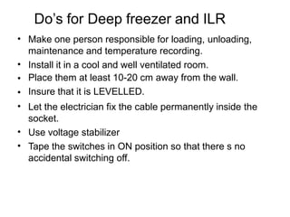 Do’s for Deep freezer and ILR
•
•
•
•
•
•
•
Make one person responsible for loading, unloading,
maintenance and temperature recording.
Install it in a cool and well ventilated room.
Place them at least 10-20 cm away from the wall.
Insure that it is LEVELLED.
Let the electrician fix the cable permanently inside the
socket.
Use voltage stabilizer
Tape the switches in ON position so that there s no
accidental switching off.
 