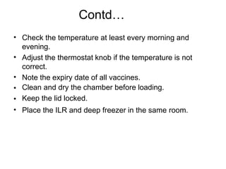 Contd…
•
•
•
•
•
•
Check the temperature at least every morning and
evening.
Adjust the thermostat knob if the temperature is not
correct.
Note the expiry date of all vaccines.
Clean and dry the chamber before loading.
Keep the lid locked.
Place the ILR and deep freezer in the same room.
 