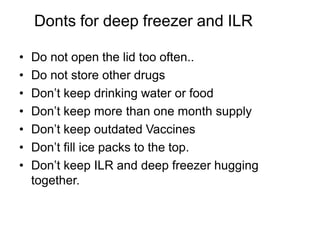 Donts for deep freezer and ILR
• Do not open the lid too often..
• Do not store other drugs
• Don’t keep drinking water or food
• Don’t keep more than one month supply
• Don’t keep outdated Vaccines
• Don’t fill ice packs to the top.
• Don’t keep ILR and deep freezer hugging
together.
 