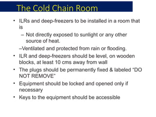 The Cold Chain Room
•
•
•
•
•
ILRs and deep-freezers to be installed in a room that
is
– Not directly exposed to sunlight or any other
source of heat.
–Ventilated and protected from rain or flooding.
ILR and deep-freezers should be level, on wooden
blocks, at least 10 cms away from wall
The plugs should be permanently fixed & labeled “DO
NOT REMOVE”
Equipment should be locked and opened only if
necessary
Keys to the equipment should be accessible
 