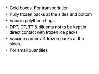 • Cold boxes. For transportation.
• Fully frozen packs at the sides and bottom
• Vacs in polythene bags
• DPT, DT, TT & diluents not to be kept in
direct contact with frozen ice packs
• Vaccine carriers: 4 frozen packs at the
sides.
• For small quantities
 