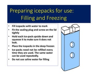 Preparing icepacks for use:
Filling and Freezing
• Fill icepacks with water to mark
• Fit the sealing plug and screw on the lid
tightly
• Hold each ice-pack upside down and
squeeze it to make sure it does not
leak.
• Place the icepacks in the deep freezer.
• Ice-packs need not be refilled every
time they are used. The same water
can be used repeatedly.
• Do not use saline water for filling
 