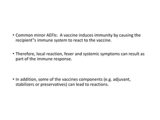 • Common minor AEFIs: A vaccine induces immunity by causing the
recipient‟s immune system to react to the vaccine.
• Therefore, local reaction, fever and systemic symptoms can result as
part of the immune response.
• In addition, some of the vaccines components (e.g. adjuvant,
stabilizers or preservatives) can lead to reactions.
 