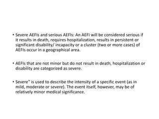 • Severe AEFIs and serious AEFIs: An AEFI will be considered serious if
it results in death, requires hospitalization, results in persistent or
significant disability/ incapacity or a cluster (two or more cases) of
AEFIs occur in a geographical area.
• AEFIs that are not minor but do not result in death, hospitalization or
disability are categorized as severe.
• Severe‟ is used to describe the intensity of a specific event (as in
mild, moderate or severe). The event itself, however, may be of
relatively minor medical significance.
 