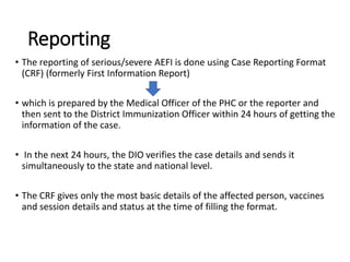 Reporting
• The reporting of serious/severe AEFI is done using Case Reporting Format
(CRF) (formerly First Information Report)
• which is prepared by the Medical Officer of the PHC or the reporter and
then sent to the District Immunization Officer within 24 hours of getting the
information of the case.
• In the next 24 hours, the DIO verifies the case details and sends it
simultaneously to the state and national level.
• The CRF gives only the most basic details of the affected person, vaccines
and session details and status at the time of filling the format.
 
