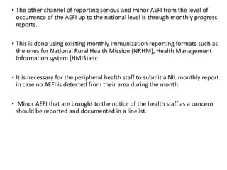 • The other channel of reporting serious and minor AEFI from the level of
occurrence of the AEFI up to the national level is through monthly progress
reports.
• This is done using existing monthly immunization reporting formats such as
the ones for National Rural Health Mission (NRHM), Health Management
Information system (HMIS) etc.
• It is necessary for the peripheral health staff to submit a NIL monthly report
in case no AEFI is detected from their area during the month.
• Minor AEFI that are brought to the notice of the health staff as a concern
should be reported and documented in a linelist.
 