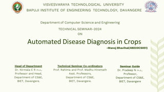 Automated Disease Diagnosis in Crops
Seminar Guide
Dr. Pradeep N Ph.d.,
Professor,
Department of CS&E,
BIET, Davangere
VISVESVARAYA TECHNOLOGICAL UNIVERSITY
BAPUJI INSTITUTE OF ENGINEERING TECHNOLOGY, DAVANGERE
Department of Computer Science and Engineering
TECHNICAL SEMINAR-2024
ON
Technical Seminar Co-ordinators
Prof. Rahima and Prof. Madhu Hiremath
Asst. Professors,
Department of CS&E,
BIET, Davangere.
-Manoj Bhavihal(4BD20CS051)
Head of Department
Dr. Nirmala C R Ph.d.,
Professor and Head,
Department of CS&E,
BIET, Davangere.
 