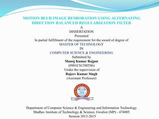 MOTION BLUR IMAGE RESRORATION USING ALTERNATING
DIRECTION BALANCED REGULARIZATION FILTER
A
DISSERTATION
Presented
In partial fulfillment of the requirement for the award of degree of
MASTER OF TECHNOLOGY
IN
COMPUTER SCIENCE & ENGINEERING
Submitted by
Manoj Kumar Rajput
(0901CS13MT06)
Under the supervision of
Rajeev Kumar Singh
(Assistant Professor)
Department of Computer Science & Engineering and Information Technology
Madhav Institute of Technology & Science, Gwalior (MP) - 474005
Session 2013-2015
 