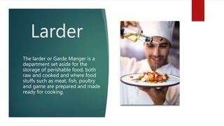 Larder
The larder or Garde Manger is a
department set aside for the
storage of perishable food, both
raw and cooked and where food
stuffs such as meat, fish, poultry
and game are prepared and made
ready for cooking.
 