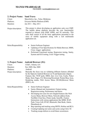 MANOJ PRABHAKAR
                                  734 418 0079 ♦ sandeep@tekwissen.com




2. Project Name: Sand Trava
Client:                 MacroSolve, Inc., Tulsa, Oklahoma
Platform:               Ericsson Mobile Platform (EMP)
Duration:               Jan 2011 - May 2011

Project description:     This project is about developing an application suite over EMP.
                         The mobile phone platform provides the core functionality
                         required to interact with GSM, GPRS, and 3G networks. This
                         suite shall consist of all the basic applications presented to the
                         users of mobile equipment along with a rich multimedia
                         application set.


Roles/Responsibility:       •   Senior Software Engineer
                            •   Updating of Test Specifications for Media Browser, MMS,
                                Cross- trigger applications
                            •   Performed Functional testing, Regression testing, Sanity,
                                System and GUI testing, Cross Trigger testing.



3. Project Name: Android Browser (3G)
Client:                 AT&T, Atlanta, GA
Duration:               Nov 2009- Dec 2009
Platform:               Android
Project description:    Basically the focus was on validating different features afforded
                        by the Opera & Android Browser on TI and Qualcomm chipset.
                        Features like: WAP push, DRM, Inet, Live Cast, Cache, Picker
                        Mode, Store Pages, CLI Browsing/Download, Pointer/Busy Icon,
                        Rendering modes, Web Access Menu (WAM),Browser Menu
                        (BMU), etc.

Roles/Responsibility:       •   Senior Software Engineer
                            •   Sanity (Manual and Automation), Feature testing,
                                Regression testing, Performance and Stress.
                            •   Developing test cases for new-fangled features like Web
                                Access Menu, Browser Menu, Network address book,
                                NeoMtel, Clear Key, Picker mode, SyncML, Feature
                                Interactions with various applications like MMS, WAP-
                                Push, Voice Call, OTAP, Bluetooth, Date Book, Alarm,
                                Phonebook etc
                            •   Bug reporting and tracking using DDTS, Hotline and RCA
                            •   Creating/Updating test suites and cycles using Citrix TC
                            •   Tracking escape defects to avoid future occurrences
 