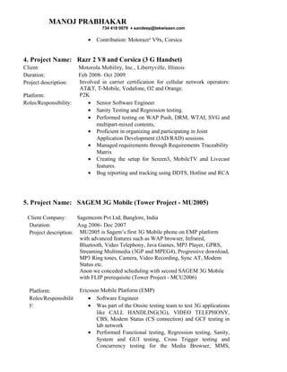 MANOJ PRABHAKAR
                                  734 418 0079 ♦ sandeep@tekwissen.com

                            •   Contribution: Motorazr² V9x, Corsica


4. Project Name: Razr 2 V8 and Corsica (3 G Handset)
Client:                 Motorola Mobility, Inc., Libertyville, Illinois
Duration:               Feb 2008- Oct 2009
Project description:    Involved in carrier certification for cellular network operators:
                        AT&T, T-Mobile, Vodafone, O2 and Orange.
Platform:               P2K
Roles/Responsibility:       • Senior Software Engineer
                            • Sanity Testing and Regression testing.
                            • Performed testing on WAP Push, DRM, WTAI, SVG and
                               multipart-mixed contents,
                            • Proficient in organizing and participating in Joint
                               Application Development (JAD/RAD) sessions.
                            • Managed requirements through Requirements Traceability
                               Matrix
                            • Creating the setup for Screen3, MobileTV and Livecast
                               features.
                            • Bug reporting and tracking using DDTS, Hotline and RCA




5. Project Name: SAGEM 3G Mobile (Tower Project - MU2005)

 Client Company:      Sagemcom Pvt Ltd, Banglore, India
 Duration:            Aug 2006- Dec 2007
 Project description: MU2005 is Sagem’s first 3G Mobile phone on EMP platform
                       with advanced features such as WAP browser, Infrared,
                       Bluetooth, Video Telephony, Java Games, MP3 Player, GPRS,
                       Streaming Multimedia (3GP and MPEG4), Progressive download,
                       MP3 Ring tones, Camera, Video Recording, Sync AT, Modem
                       Status etc.
                       Anon we conceded scheduling with second SAGEM 3G Mobile
                       with FLIP prerequisite (Tower Project - MCU2006)

  Platform:             Ericsson Mobile Platform (EMP)
  Roles/Responsibilit       • Software Engineer
  y:                        • Was part of the Onsite testing team to test 3G applications
                               like CALL HANDLING(3G), VIDEO TELEPHONY,
                               CBS, Modem Status (CS connection) and GCF testing in
                               lab network
                            • Performed Functional testing, Regression testing, Sanity,
                               System and GUI testing, Cross Trigger testing and
                               Concurrency testing for the Media Browser, MMS,
 