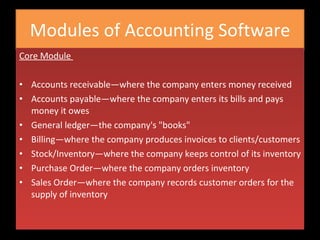 Modules of Accounting Software Core Module  Accounts receivable—where the company enters money received Accounts payable—where the company enters its bills and pays money it owes General ledger—the company's "books" Billing—where the company produces invoices to clients/customers Stock/Inventory—where the company keeps control of its inventory Purchase Order—where the company orders inventory Sales Order—where the company records customer orders for the supply of inventory 