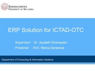 ERP Solution for ICTAD-OTC 
Supervisor : Dr. Jayalath Ekanayake 
Presenter : W.K. Manoj Sanjeewa 
Department of Computing & Information Systems 
 