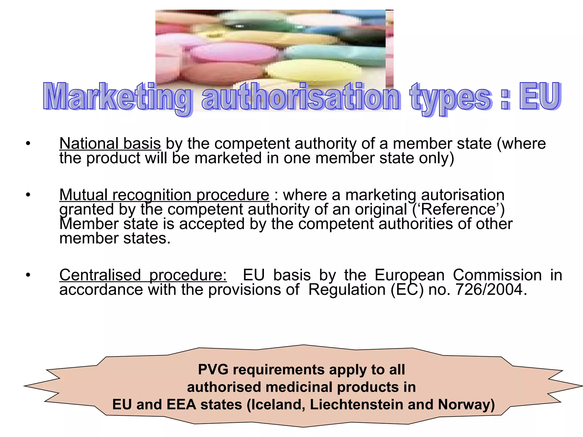 National basis  by the competent authority of a member state (where the product will be marketed in one member state only) Mutual recognition procedure  : where a marketing autorisation granted by the competent authority of an original (‘Reference’) Member state is accepted by the competent authorities of other member states. Centralised procedure:   EU basis by the European Commission in accordance with the provisions of  Regulation (EC) no. 726/2004. Marketing authorisation types : EU PVG requirements apply to all  authorised medicinal products in  EU and EEA states (Iceland, Liechtenstein and Norway) 
