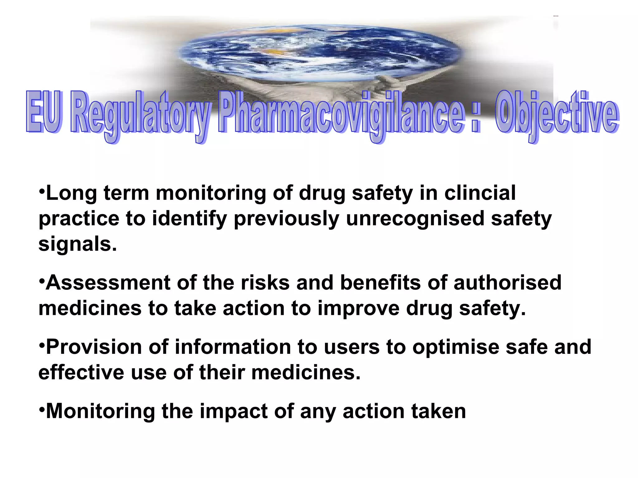 Long term monitoring of drug safety in clincial practice to identify previously unrecognised safety signals. Assessment of the risks and benefits of authorised medicines to take action to improve drug safety. Provision of information to users to optimise safe and effective use of their medicines. Monitoring the impact of any action taken EU Regulatory Pharmacovigilance :  Objective  
