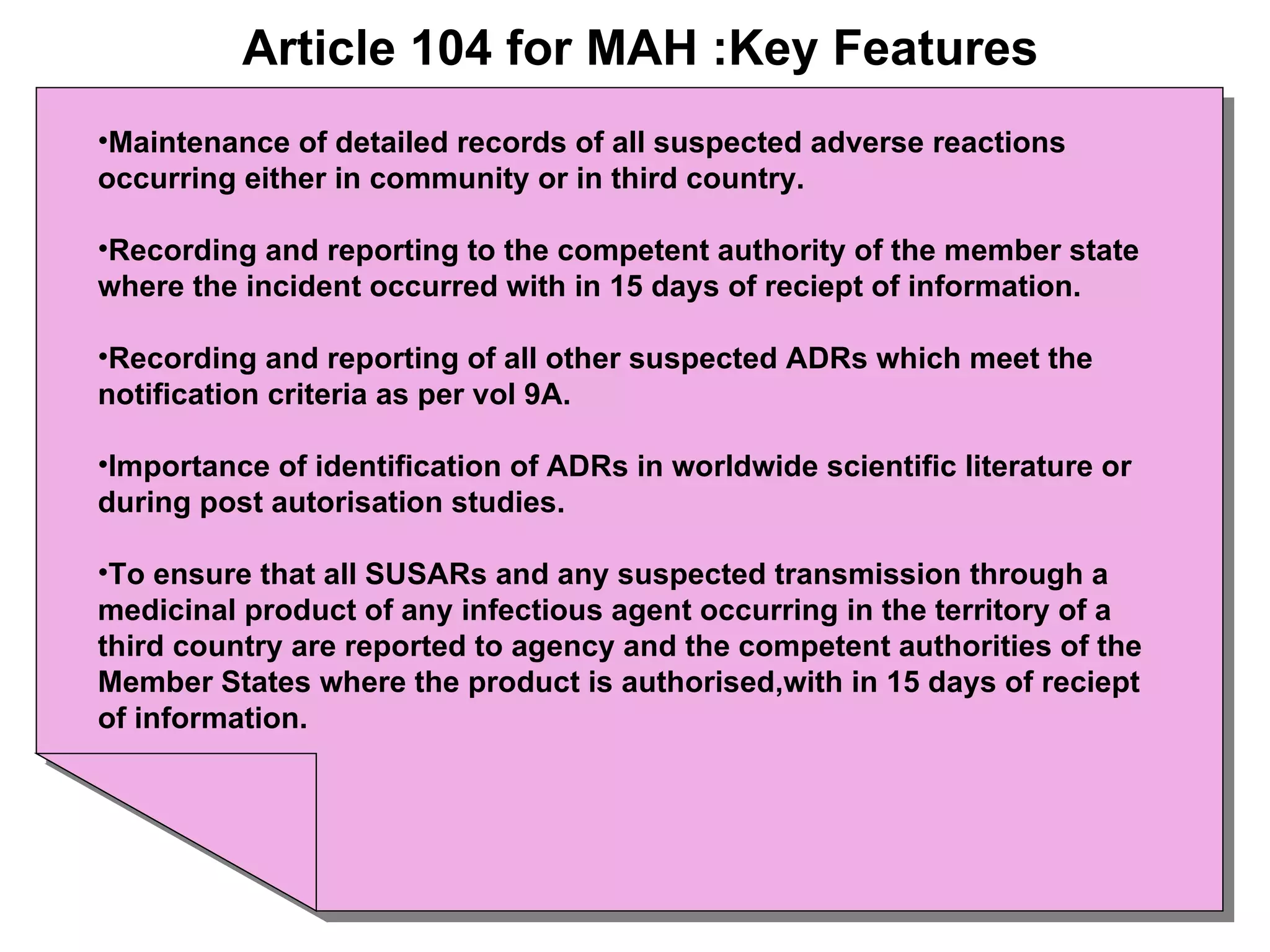 Article 104 for MAH :Key Features Maintenance of detailed records of all suspected adverse reactions occurring either in community or in third country. Recording and reporting to the competent authority of the member state where the incident occurred with in 15 days of reciept of information. Recording and reporting of all other suspected ADRs which meet the notification criteria as per vol 9A. Importance of identification of ADRs in worldwide scientific literature or during post autorisation studies. To ensure that all SUSARs and any suspected transmission through a medicinal product of any infectious agent occurring in the territory of a third country are reported to agency and the competent authorities of the Member States where the product is authorised,with in 15 days of reciept of information. 