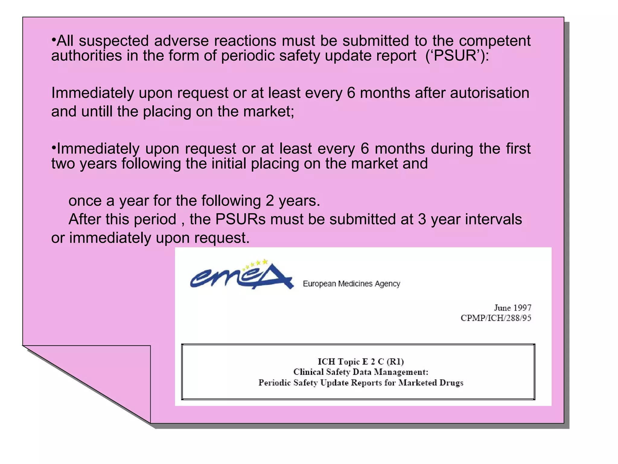 All suspected adverse reactions must be submitted to the competent authorities in the form of periodic safety update report  (‘PSUR’): Immediately upon request or at least every 6 months after autorisation and untill the placing on the market; Immediately upon request or at least every 6 months during the first two years following the initial placing on the market and  once a year for the following 2 years. After this period , the PSURs must be submitted at 3 year intervals or immediately upon request. 