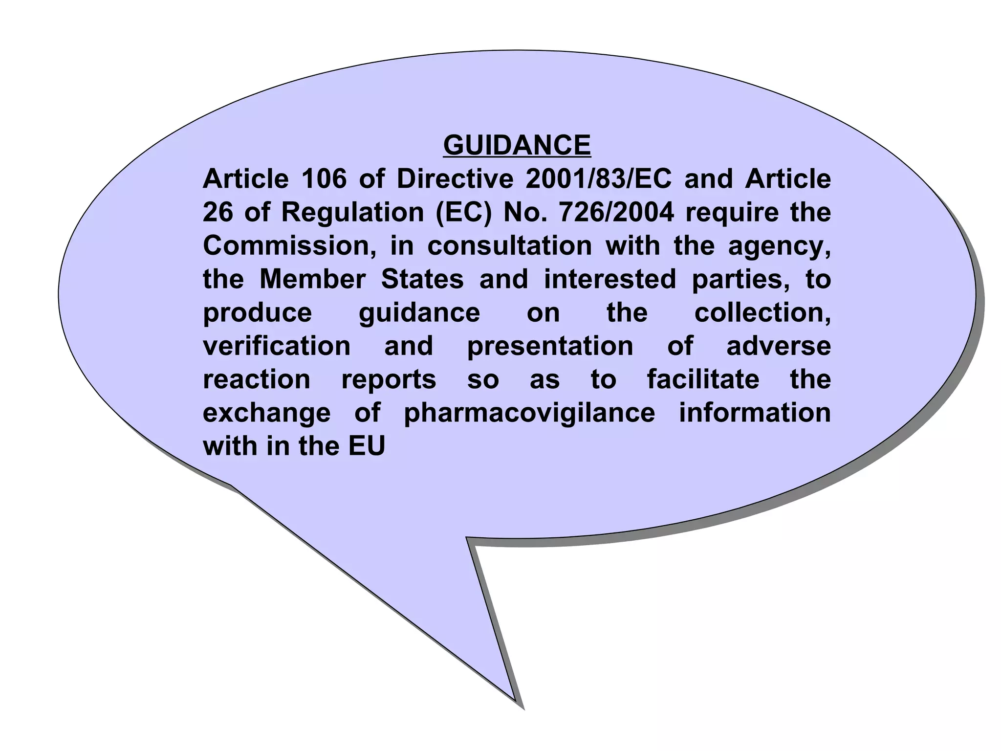 GUIDANCE Article 106 of Directive 2001/83/EC and Article 26 of Regulation (EC) No. 726/2004 require the Commission, in consultation with the agency, the Member States and interested parties, to produce guidance on the collection, verification and presentation of adverse reaction reports so as to facilitate the exchange of pharmacovigilance information with in the EU 