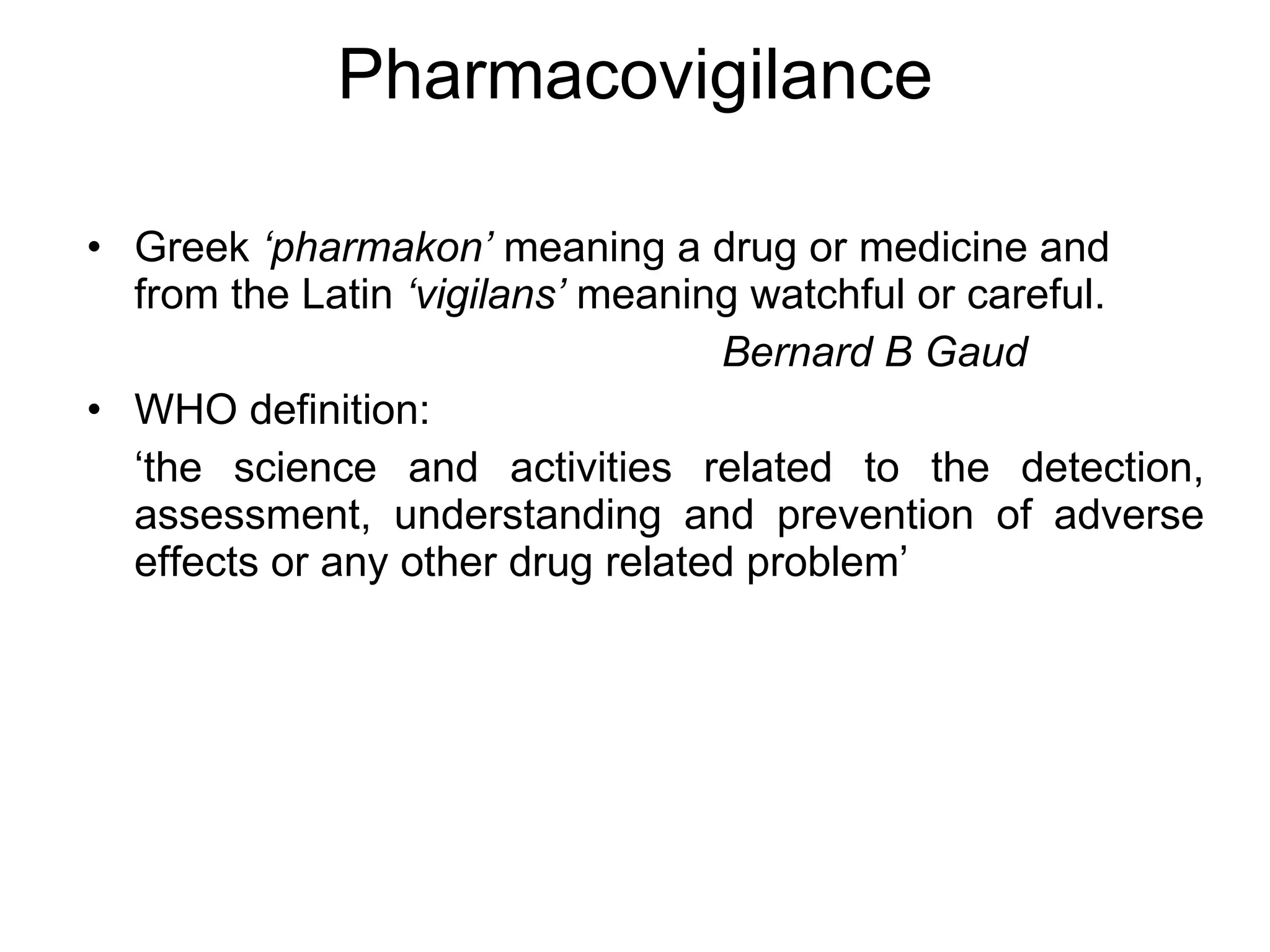 Pharmacovigilance Greek  ‘pharmakon’  meaning a drug or medicine and from the Latin  ‘vigilans’  meaning watchful or careful.   Bernard B Gaud WHO definition: ‘ the science and activities related to the detection, assessment, understanding and prevention of adverse effects or any other drug related problem’ 